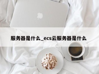 武汉服务器是什么_ecs云服务器是什么 