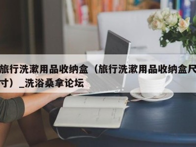 武汉旅行洗漱用品收纳盒（旅行洗漱用品收纳盒尺寸）_洗浴桑拿论坛