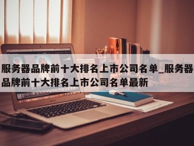 武汉服务器品牌前十大排名上市公司名单_服务器品牌前十大排名上市公司名单最新 