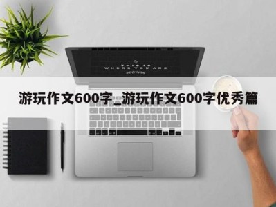 武汉游玩作文600字_游玩作文600字优秀篇 