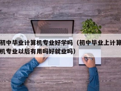 武汉初中毕业计算机专业好学吗（初中毕业上计算机专业以后有用吗好就业吗）