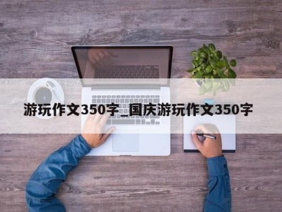 武汉游玩作文350字_国庆游玩作文350字 