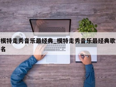 武汉模特走秀音乐最经典_模特走秀音乐最经典歌名 