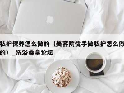 武汉私护保养怎么做的（美容院徒手做私护怎么做的）_洗浴桑拿论坛