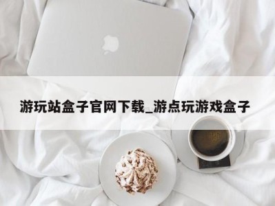 武汉游玩站盒子官网下载_游点玩游戏盒子 