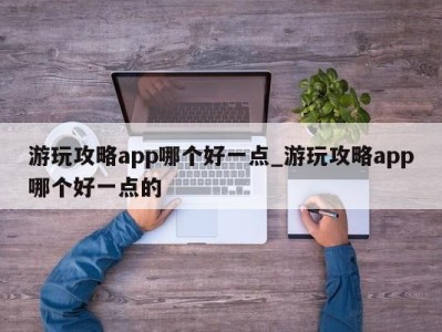 武汉游玩攻略app哪个好一点_游玩攻略app哪个好一点的 