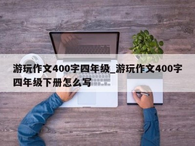 武汉游玩作文400字四年级_游玩作文400字四年级下册怎么写 