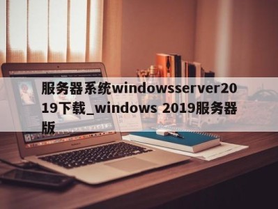 武汉服务器系统windowsserver2019下载_windows 2019服务器版 